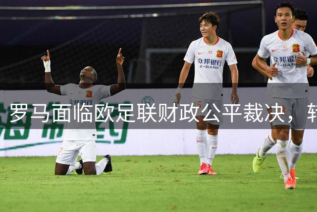 罗马面临欧足联财政公平裁决，转会策略引发关注
