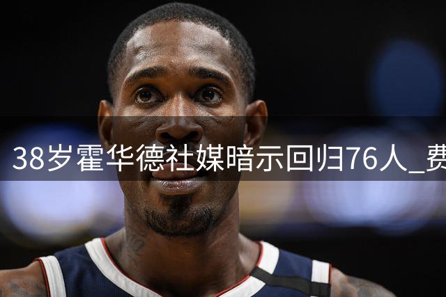 38岁霍华德社媒暗示回归76人 费城内线隐患成热议焦点